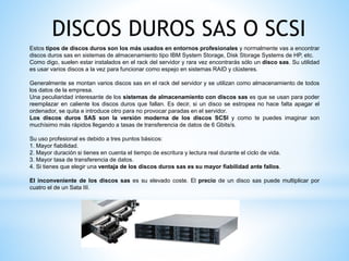 DISCOS DUROS SAS O SCSI
Estos tipos de discos duros son los más usados en entornos profesionales y normalmente vas a encontrar
discos duros sas en sistemas de almacenamiento tipo IBM System Storage, Disk Storage Systems de HP, etc.
Como digo, suelen estar instalados en el rack del servidor y rara vez encontrarás sólo un disco sas. Su utilidad
es usar varios discos a la vez para funcionar como espejo en sistemas RAID y clústeres.
Generalmente se montan varios discos sas en el rack del servidor y se utilizan como almacenamiento de todos
los datos de la empresa.
Una peculiaridad interesante de los sistemas de almacenamiento con discos sas es que se usan para poder
reemplazar en caliente los discos duros que fallan. Es decir, si un disco se estropea no hace falta apagar el
ordenador, se quita e introduce otro para no provocar paradas en el servidor.
Los discos duros SAS son la versión moderna de los discos SCSI y como te puedes imaginar son
muchísimo más rápidos llegando a tasas de transferencia de datos de 6 Gbits/s.
Su uso profesional es debido a tres puntos básicos:
1. Mayor fiabilidad.
2. Mayor duración si tienes en cuenta el tiempo de escritura y lectura real durante el ciclo de vida.
3. Mayor tasa de transferencia de datos.
4. Si tienes que elegir una ventaja de los discos duros sas es su mayor fiabilidad ante fallos.
El inconveniente de los discos sas es su elevado coste. El precio de un disco sas puede multiplicar por
cuatro el de un Sata III.
 
