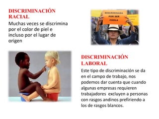 DISCRIMINACIÓN
RACIAL
Muchas veces se discrimina
por el color de piel e
incluso por el lugar de
origen
DISCRIMINACIÓN
LABORAL
Este tipo de discriminación se da
en el campo de trabajo, nos
podemos dar cuenta que cuando
algunas empresas requieren
trabajadores excluyen a personas
con rasgos andinos prefiriendo a
los de rasgos blancos.
