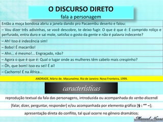 O DISCURSO DIRETO
                                        fala a personagem
Então a moça bondosa abriu a janela dando pro Pacaembu deserto e falou:
– Vou dizer três adivinhas, se você descobre, te deixo fugir. O que é que é: É comprido roliço e
perfurado, entra duro e sai mole, satisfaz o gosto da gente e não é palavra indecente?
– Ah! Isso é indecência sim!
– Bobo! É macarrão!
– Ahn... é mesmo!... Engraçado, não?
– Agora o que é que é: Qual o lugar onde as mulheres têm cabelo mais crespinho?
– Ôh, que bom! Isso eu sei! É aí!
– Cachorro! É na África...
                      ANDRADE, Mário de. Macunaíma. Rio de Janeiro: Nova Fronteira, 1999.


                                         características
  reprodução textual da fala das personagens, introduzida ou acompanhada do verbo discendi
     [falar, dizer, perguntar, responder] e/ou acompanhada por elemento gráfico [§ : “” −];
              apresentação direta do conflito, tal qual ocorre no gênero dramático;
 