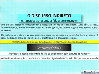 O DISCURSO INDIRETO
                     o narrador apresenta a fala a personagem
Dois ou três passantes rodearam-no e indagaram se não se sentia bem. Dario abriu a boca,
moveu os lábios, não se ouviu resposta. O senhor gordo, de branco, sugeriu que deveria sofrer
de ataque.
Ele reclinou-se mais um pouco, estendido agora na calçada, e o cachimbo tinha apagado. O
rapaz de bigode pediu aos outros que se afastassem e o deixassem respirar.
           TREVISAN, Dalton. Uma vela para Dario. Disponível em: http://trapichedosoutros.blogspot.com


                                          características
        reprodução apenas do sentido da fala da personagem com palavras do narrador
[verbo discendi + oração subordinada substantiva objetiva direta introduzida por que, se, quando]
 