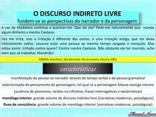 O DISCURSO INDIRETO LIVRE
         fundem-se as perspectivas do narrador e da personagem
A voz de Madalena continua a acariciar-me. Que diz ela? Pede-me naturalmente que mande
algum dinheiro a mestre Caetano.
Isto me irrita, mas a irritação é diferente das outras, é uma irritação antiga, que me deixa
inteiramente calmo. Loucura estar uma pessoa ao mesmo tempo zangada e tranquila. Mas
estou assim. Irritado contra quem? Contra mestre Caetano. Não obstante ele ter morrido, acho
bom que vá trabalhar. Mandrião!
                       RAMOS, Graciliano. São Bernardo. Rio de Janeiro, Record, 2005.


                                       características
     manifestação da pessoa no narrador através do tempo verbal e da pessoa gramatical
exteriorização do pensamento da personagem, tal qual se a personagem falasse consigo mesma
       [ausência de pronomes, verbos no infinitivo, frases interrogativas e exclamativas]
monólogo interior: grande volume de discurso indireto livre [narrativas modernas, psicológicas]
 fluxo de consciência: grande volume de monólogo interior [narrativas modernas, psicológicas]
 