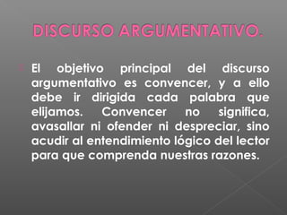 

El objetivo principal del discurso
argumentativo es convencer, y a ello
debe ir dirigida cada palabra que
elijamos.
Convencer
no
significa,
avasallar ni ofender ni despreciar, sino
acudir al entendimiento lógico del lector
para que comprenda nuestras razones.

 
