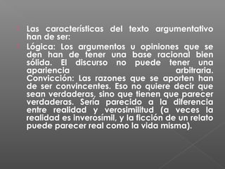 Las características del texto argumentativo
han de ser:
 Lógica: Los argumentos u opiniones que se
den han de tener una base racional bien
sólida. El discurso no puede tener una
apariencia
arbitraria.
Convicción: Las razones que se aporten han
de ser convincentes. Eso no quiere decir que
sean verdaderas, sino que tienen que parecer
verdaderas. Sería parecido a la diferencia
entre realidad y verosimilitud (a veces la
realidad es inverosímil, y la ficción de un relato
puede parecer real como la vida misma).


 