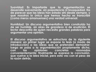 

Suavidad: Es importante que la argumentación se
desarrolle suavemente, sin prepotencia ni brusquedad. Ha
de parecer que las ideas han estado ahí desde siempre, y
que nosotros lo único que hemos hecho es transcribir
(como meros amanuenses) una verdad universal.
Humildad: Un discurso argumentativo bien construido ha
de ser humilde, sin aires de grandeza ni de erudición. El
lector desconfía de quien necesita grandes palabras para
argumentar una opinión.



El discurso argumentativo se estructura de la siguiente
manera: en primer lugar se expone la tesis (a modo de
introducción) o las ideas que se pretenden demostrar;
luego se pasa a la argumentación propiamente dicha,
con
las
opiniones
concretas
razonadas
convenientemente; finalmente se expresa la conclusión,
que vuelve a la idea inicial, pero esta vez con el peso de
la razón detrás.

 