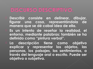





Describir consiste en delinear, dibujar,
figurar una cosa, representándola de
manera que se dé cabal idea de ella.
Es un intento de reseñar la realidad, el
entorno, mediante palabras; también se ha
definido como “pintura verbal”.
La descripción tiene como objetivo
explicar y representar los objetos, las
personas, los paisajes, los sentimientos, a
través del lenguaje oral o escrito. Puede ser
objetiva o subjetiva.

 