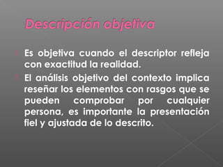 


Es objetiva cuando el descriptor refleja
con exactitud la realidad.
El análisis objetivo del contexto implica
reseñar los elementos con rasgos que se
pueden comprobar por cualquier
persona, es importante la presentación
fiel y ajustada de lo descrito.

 