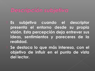



Es subjetiva cuando el descriptor
presenta el entorno desde su propia
visión. Esta percepción deja entrever sus
ideas, sentimientos y pareceres de la
realidad.
Se destaca lo que más interesa, con el
objetivo de influir en el punto de vista
del lector.

 