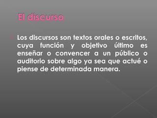 

Los discursos son textos orales o escritos,
cuya función y objetivo último es
enseñar o convencer a un público o
auditorio sobre algo ya sea que actué o
piense de determinada manera.

 