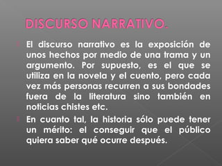 



El discurso narrativo es la exposición de
unos hechos por medio de una trama y un
argumento. Por supuesto, es el que se
utiliza en la novela y el cuento, pero cada
vez más personas recurren a sus bondades
fuera de la literatura sino también en
noticias chistes etc.
En cuanto tal, la historia sólo puede tener
un mérito: el conseguir que el público
quiera saber qué ocurre después.

 