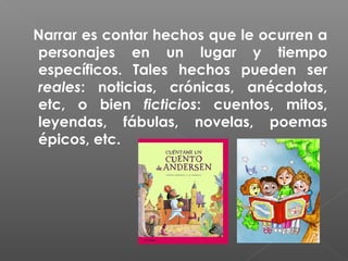 Narrar es contar hechos que le ocurren a
personajes en un lugar y tiempo
específicos. Tales hechos pueden ser
reales: noticias, crónicas, anécdotas,
etc, o bien ficticios: cuentos, mitos,
leyendas, fábulas, novelas, poemas
épicos, etc.

 