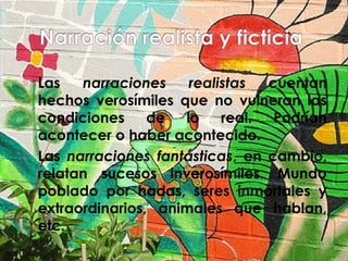 



Las
narraciones
realistas
cuentan
hechos verosímiles que no vulneran las
condiciones de lo real. Podrían
acontecer o haber acontecido.
Las narraciones fantásticas, en cambio,
relatan sucesos inverosímiles. Mundo
poblado por hadas, seres inmortales y
extraordinarios, animales que hablan,
etc.

 