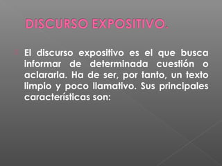 

El discurso expositivo es el que busca
informar de determinada cuestión o
aclararla. Ha de ser, por tanto, un texto
limpio y poco llamativo. Sus principales
características son:

 