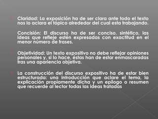 

Claridad: La exposición ha de ser clara ante todo el texto
nos lo aclara el tópico alrededor del cual esta trabajando.
Concisión: El discurso ha de ser conciso, sintético, las
ideas que refleje estén expresadas con exactitud en el
menor número de frases.



Objetividad: Un texto expositivo no debe reflejar opiniones
personales y, si lo hace, éstas han de estar enmascaradas
tras una apariencia objetiva.



La construcción del discurso expositivo ha de estar bien
estructurada: una introducción que aclare el tema, la
explicación propiamente dicha y un epílogo o resumen
que recuerde al lector todas las ideas tratadas

 