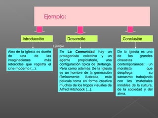 Introducción

Desarrollo

Conclusión

Ejemplo

Alex de la Iglesia es dueño
de
una
de
las
imaginaciones
más
retorcidas que registra el
cine moderno (...).

En La Comunidad hay un
protagonista colectivo y un
agente
propiciatorio,
una
configuración típica de Berlanga.
Pero como además De la Iglesia
es un hombre de la generación
fílmicamente
ilustrada,
esta
película toma en forma creativa
muchos de los tropos visuales de
Alfred Hitchcock (...).

De la Iglesia es uno
de
los
grandes
cineastas
contemporáneos: un
moralista
que
despliega
su
sarcasmo trabajando
con los materiales
innobles de la cultura,
de la sociedad y del
alma.

 