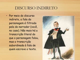 DISCURSO INDIRETO
• Por meio do discurso
indireto, a fala do
personagem é filtrada
pela do narrador (você,
no caso). Não mais há a
transcrição literal do
que o personagem falou,
mas a transcrição
subordinada à fala de
quem escreve o texto.
 