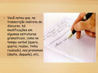 • Você notou que, na
transcrição indireta do
discurso, há
modificações em
algumas estruturas
gramaticais, como no
tempo verbal (quero,
queria; roubei, tinha
roubado), nos pronomes
(deste, daquele), etc.
 