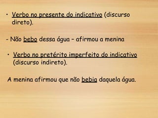 • Verbo no presente do indicativo (discurso
direto).
- Não bebo dessa água – afirmou a menina
• Verbo no pretérito imperfeito do indicativo
(discurso indireto).
A menina afirmou que não bebia daquela água.
 