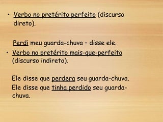 • Verbo no pretérito perfeito (discurso
direto).
Perdi meu guarda-chuva – disse ele.
• Verbo no pretérito mais-que-perfeito
(discurso indireto).
Ele disse que perdera seu guarda-chuva.
Ele disse que tinha perdido seu guarda-
chuva.
 