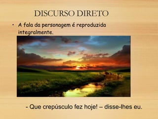 DISCURSO DIRETO
• A fala da personagem é reproduzida
integralmente.
- Que crepúsculo fez hoje! – disse-lhes eu.
 
