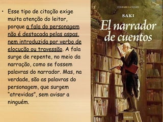• Esse tipo de citação exige
muita atenção do leitor,
porque a fala do personagem
não é destacada pelas aspas,
nem introduzida por verbo de
elocução ou travessão. A fala
surge de repente, no meio da
narração, como se fossem
palavras do narrador. Mas, na
verdade, são as palavras do
personagem, que surgem
“atrevidas”, sem avisar a
ninguém.
 