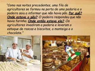 “Como nas noites precedentes, uma fila de
agricultores se formou na porta de uma padaria e o
padeiro saiu a informar que não havia pão. Por quê?
Onde estava o pão? O padeiro respondeu que não
havia farinha. Onde então estava ela? Os
agricultores invadiram a padaria e levaram o
estoque de roscas e biscoitos, a manteiga e o
chocolate.”
 