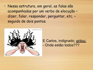 • Nessa estrutura, em geral, as falas são
acompanhadas por um verbo de elocução –
dizer, falar, responder, perguntar, etc. –
seguido de dois pontos.
E Carlos, indignado, gritou:
- Onde estão todos???
 