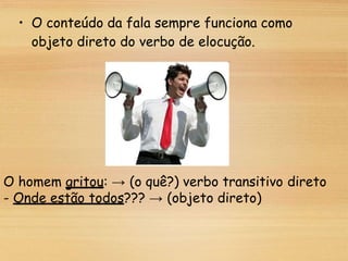 • O conteúdo da fala sempre funciona como
objeto direto do verbo de elocução.
O homem gritou: → (o quê?) verbo transitivo direto
- Onde estão todos??? → (objeto direto)
 