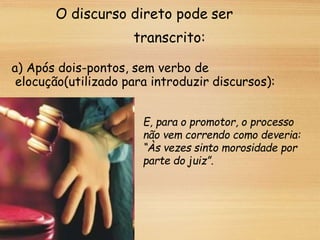 O discurso direto pode ser
transcrito:
a) Após dois-pontos, sem verbo de
elocução(utilizado para introduzir discursos):
E, para o promotor, o processo
não vem correndo como deveria:
“Às vezes sinto morosidade por
parte do juiz”.
 