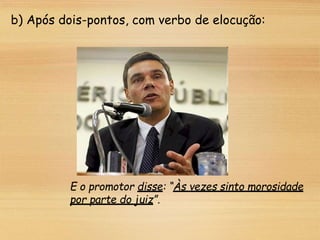 b) Após dois-pontos, com verbo de elocução:
E o promotor disse: “Às vezes sinto morosidade
por parte do juiz”.
 