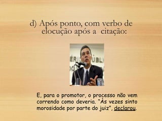 d) Após ponto, com verbo de
elocução após a citação:
E, para o promotor, o processo não vem
correndo como deveria. “Às vezes sinto
morosidade por parte do juiz”, declarou.
 
