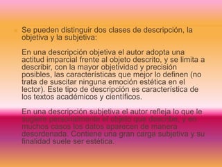 Se pueden distinguir dos clases de descripción, la
objetiva y la subjetiva:
En una descripción objetiva el autor adopta una
actitud imparcial frente al objeto descrito, y se limita a
describir, con la mayor objetividad y precisión
posibles, las características que mejor lo definen (no
trata de suscitar ninguna emoción estética en el
lector). Este tipo de descripción es característica de
los textos académicos y científicos.
En una descripción subjetiva el autor refleja lo que le
sugiere personalmente el objeto que describe, y en
muchos casos los datos aparecen de manera
desordenada. Contiene una gran carga subjetiva y su
finalidad suele ser estética.
 