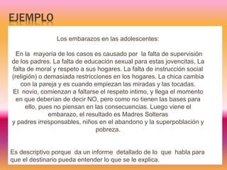EJEMPLO
Los embarazos en las adolescentes:
En la mayoría de los casos es causado por la falta de supervisión
de los padres. La falta de educación sexual para estas jovencitas, La
falta de moral y respeto a sus hogares. La falta de instrucción social
(religión) o demasiada restricciones en los hogares. La chica cambia
con la pareja y es cuando empiezan las miradas y las tocadas.
El novio, comienzan a faltarse el respeto intimo, y llega el momento
en que deberían de decir NO, pero como no tienen las bases para
ello, pues no piensan en las consecuencias. Luego viene el
embarazo, el resultado es Madres Solteras
y padres irresponsables, niños en el abandono y la superpoblación y
pobreza.
Es descriptivo porque da un informe detallado de lo que habla para
que el destinario pueda entender lo que se le explica.
 