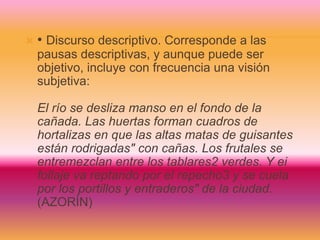  • Discurso descriptivo. Corresponde a las
pausas descriptivas, y aunque puede ser
objetivo, incluye con frecuencia una visión
subjetiva:
El río se desliza manso en el fondo de la
cañada. Las huertas forman cuadros de
hortalizas en que las altas matas de guisantes
están rodrigadas" con cañas. Los frutales se
entremezclan entre los tablares2 verdes. Y ei
follaje va reptando por el repecho3 y se cuela
por los portillos y entraderos" de la ciudad.
(AZORÍN)
 