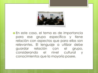  En este caso, el tema es de importancia
para ese grupo específico y tiene
relación con aspectos que para ellos son
relevantes. El lenguaje a utilizar debe
guardar relación con el grupo,
considerando el nivel cultural y
conocimientos que la mayoría posee.
 