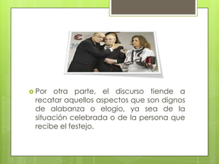 Por otra parte, el discurso tiende a
recatar aquellos aspectos que son dignos
de alabanza o elogio, ya sea de la
situación celebrada o de la persona que
recibe el festejo.
 