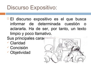 Discurso Expositivo:
 El discurso expositivo es el que busca
informar de determinada cuestión o
aclararla. Ha de ser, por tanto, un texto
limpio y poco llamativo.
Sus principales características son:
 Claridad
 Concisión
 Objetividad
 