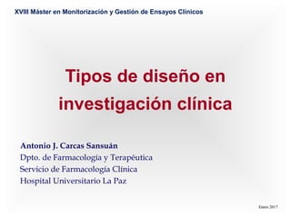 Tipos de diseño en
investigación clínica
Antonio J. Carcas Sansuán
Dpto. de Farmacología y Terapéutica
Servicio de Farmacología Clínica
Hospital Universitario La Paz
Enero 2017Enero 2017
XVIII Máster en Monitorización y Gestión de Ensayos Clínicos
 