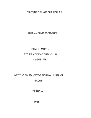 TIPOS DE DISEÑOS CURRICULAR




          SUSANA CANO RODRIGUEZ




             CAMILO MUÑOZ
       TEORIA Y DISEÑO CURRICULAR
              4 SEMESTRE




INSTITUCION EDUCATIVA NORMAL SUPERIOR
              “M.O.R”


             FREDONIA


              2013
 
