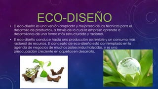 ECO-DISEÑO• El eco-diseño es una versión ampliada y mejorada de las técnicas para el
desarrollo de productos, a través de la cual la empresa aprende a
desarrollarlos de una forma más estructurada y racional.
• El eco-diseño conduce hacia una producción sostenible y un consumo más
racional de recursos. El concepto de eco-diseño está contemplado en la
agenda de negocios de muchos países industrializados, y es una
preocupación creciente en aquellos en desarrollo.
 