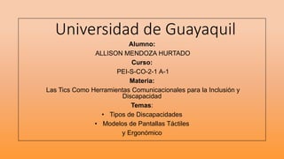 Universidad de Guayaquil
Alumno:
ALLISON MENDOZA HURTADO
Curso:
PEI-S-CO-2-1 A-1
Materia:
Las Tics Como Herramientas Comunicacionales para la Inclusión y
Discapacidad
Temas:
• Tipos de Discapacidades
• Modelos de Pantallas Táctiles
y Ergonómico
 