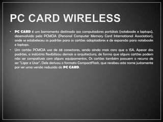 PC CARD WIRELESSPC CARD é um barramento destinado aos computadores portáteis (notebooks e laptops), desenvolvido pela PCMCIA (PersonalComputerMemoryCardInternationalAssociation), onde se estabeleceu os padrões para os cartões adaptadores e de expansão para notebooks e laptops.Um cartão PCMCIA usa de 68 conectores, sendo ainda mais caro que o ISA. Apesar dos padrões, a indústria flexibilizou demais a arquitectura, de forma que alguns cartões podem não ser compatíveis com alguns equipamentos. Os cartões também possuem o recurso de ser "Ligar e Usar". Dele derivou o formato CompactFlash, que recebeu este nome justamente por ser uma versão reduzida do PC CARD.