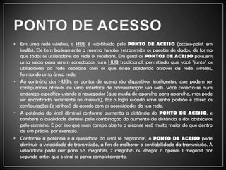 PONTO DE ACESSOEm uma rede wireless, o HUB é substituído pelo PONTO DE ACESSO (access-pointem inglês). Ele tem basicamente a mesma função: retransmitir os pacotes de dados, de forma que todos os utilizadores da rede os recebam. Em geral os PONTOS DE ACESSO possuem uma saída para serem conectados num HUBtradicional, permitindo que você "junte" os utilizadores da rede cabeada com os que estão acedendo através da rede wireless, formando uma única rede.Ao contrário dos HUB’s, os pontos de acesso são dispositivos inteligentes, que podem ser configurados através de uma interface de administração via web. Você conecta-se num endereço específico usando o navegador (que muda de aparelho para aparelho, mas pode ser encontrado facilmente no manual), faz o loginusando uma senha padrão e altera as configurações (e senhas!) de acordo com as necessidades da sua rede.A potência do sinal diminui conforme aumenta a distância do PONTO DE ACESSO, e tambem a qualidade diminui pela combinação do aumento da distância e dos obstáculos pelo caminho. É por isso que num campo aberto o alcance será muito maior do que dentro de um prédio, por exemplo.Conforme a potência e a qualidade do sinal se degradam, o PONTO DE ACESSO pode diminuir a velocidade de transmissão, a fim de melhorar a confiabilidade da transmissão. A velocidade pode cair para 5.5 megabits, 2 megabits ou chegar a apenas 1 megabit por segundo antes que o sinal se perca completamente.