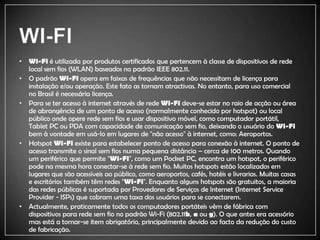 WI-FIWi-Fi é utilizada por produtos certificados que pertencem à classe de dispositivos de rede local sem fios (WLAN) baseados no padrão IEEE 802.11. O padrão Wi-Fi opera em faixas de frequências que não necessitam de licença para instalação e/ou operação. Este fato as tornam atractivas. No entanto, para uso comercial no Brasil é necessária licença.Para se ter acesso à internet através de rede Wi-Fi deve-se estar no raio de acção ou área de abrangência de um ponto de acesso (normalmente conhecido por hotspot) ou local público onde opere rede sem fios e usar dispositivo móvel, como computador portátil, Tablet PC ou PDA com capacidade de comunicação sem fio, deixando o usuário do Wi-Fi bem à vontade em usá-lo em lugares de "não acesso" à internet, como: Aeroportos.HotspotWi-Fiexiste para estabelecer ponto de acesso para conexão à internet. O ponto de acesso transmite o sinal sem fios numa pequena distância – cerca de 100 metros. Quando um periférico que permite "Wi-Fi", como um Pocket PC, encontra um hotspot, o periférico pode na mesma hora conectar-se à rede sem fio. Muitos hotspots estão localizados em lugares que são acessíveis ao público, como aeroportos, cafés, hotéis e livrarias. Muitas casas e escritórios também têm redes "Wi-Fi". Enquanto alguns hotspots são gratuitos, a maioria das redes públicas é suportada por Provedores de Serviços de Internet (Internet ServiceProvider - ISPs) que cobram uma taxa dos usuários para se conectarem.Actualmente, praticamente todos os computadores portáteis vêm de fábrica com dispositivos para rede sem fio no padrão Wi-Fi (802.11b, a ou g). O que antes era acessório mas está a tornar-se item obrigatório, principalmente devido ao facto da redução do custo de fabricação.