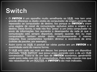 SwitchO SWITCHé um aparelho muito semelhante ao HUB, mas tem uma grande diferença: os dados vindos do computador de origem somente são repassados ao computador de destino. Isso porque os SWITCH’scriam uma espécie de canal de comunicação exclusiva entre a origem e o destino. Dessa forma, a rede não fica "presa" a um único computador no envio de informações. Isso aumenta o desempenho da rede já que a comunicação está sempre disponível, excepto quando dois ou mais computadores tentam enviar dados simultaneamente à mesma máquina. Essa característica também diminui a ocorrência de erros (colisões de pacotes, por exemplo).Assim como no HUB, é possível ter várias portas em um SWITCH e a quantidade varia da mesma forma.O HUBestá cada vez mais em desuso. Isso porque existe um dispositivo chamado “HUB SWITCH" que possui preço parecido com o de um HUB convencional. Trata-se de um tipo de SWITCH económico, geralmente usado para redes com até 24 computadores. Para redes maiores mas que não necessitam de um ROUTER, os SWITCH’ssão mais indicados.