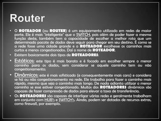 RouterO ROTEADOR(ou ROUTER) é um equipamento utilizado em redes de maior porte. Ele é mais "inteligente" que o SWITCH, pois além de poder fazer a mesma função deste, também tem a capacidade de escolher a melhor rota que um determinado pacote de dados deve seguir para chegar em seu destino. É como se a rede fosse uma cidade grande e o ROTEADORescolhesse os caminhos mais curtos e menos congestionados. Daí o nome de ROTEADOR.Existem basicamente dois tipos de ROTEADORES:Estáticos: este tipo é mais barato e é focado em escolher sempre o menor caminho para os dados, sem considerar se aquele caminho tem ou não congestionamento;Dinâmicos: este é mais sofisticado (e consequentemente mais caro) e considera se há ou não congestionamento na rede. Ele trabalha para fazer o caminho mais rápido, mesmo que seja o caminho mais longo. De nada adianta utilizar o menor caminho se esse estiver congestionado. Muitos dos ROTEADORESdinâmicos são capazes de fazer compressão de dados para elevar a taxa de transferência.Os ROTEADORESsão capazes de interligar várias redes e geralmente trabalham em conjunto com HUB’s e SWITCH’s. Ainda, podem ser dotados de recursos extras, como firewall, por exemplo.
