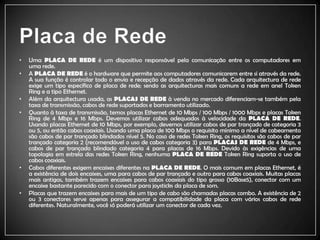 Placa de RedeUma PLACA DE REDE é um dispositivo responsável pela comunicação entre os computadores em uma rede.A PLACA DE REDE é o hardware que permite aos computadores comunicarem entre si através da rede. A sua função é controlar todo o envio e recepção de dados através da rede. Cada arquitectura de rede exige um tipo específico de placa de rede; sendo as arquitecturas mais comuns a rede em anel TokenRing e a tipo Ethernet.Além da arquitectura usada, as PLACAS DE REDE à venda no mercado diferenciam-se também pela taxa de transmissão, cabos de rede suportados e barramento utilizado. Quanto à taxa de transmissão, temos placas Ethernet de 10 Mbps / 100 Mbps / 1000 Mbps e placas TokenRing de 4 Mbps e 16 Mbps. Devemos utilizar cabos adequados à velocidade da PLACA DE REDE. Usando placas Ethernet de 10 Mbps, por exemplo, devemos utilizar cabos de par trançado de categoria 3 ou 5, ou então cabos coaxiais. Usando uma placa de 100 Mbps o requisito mínimo a nível de cabeamento são cabos de par trançado blindados nível 5. No caso de redes TokenRing, os requisitos são cabos de par trançado categoria 2 (recomendável o uso de cabos categoria 3) para PLACAS DE REDE de 4 Mbps, e cabos de par trançado blindado categoria 4 para placas de 16 Mbps. Devido às exigências de uma topologia em estrela das redes TokenRing, nenhuma PLACA DE REDE TokenRing suporta o uso de cabos coaxiais.Cabos diferentes exigem encaixes diferentes na PLACA DE REDE. O mais comum em placas Ethernet, é a existência de dois encaixes, uma para cabos de par trançado e outro para cabos coaxiais. Muitas placas mais antigas, também trazem encaixes para cabos coaxiais do tipo grosso (10Base5), conector com um encaixe bastante parecido com o conector para joysticks da placa de som.Placas que trazem encaixes para mais de um tipo de cabo são chamadas placas combo. A existência de 2 ou 3 conectores serve apenas para assegurar a compatibilidade da placa com vários cabos de rede diferentes. Naturalmente, você só poderá utilizar um conector de cada vez.
