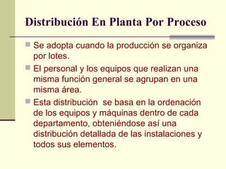 Distribución En Planta Por Proceso 
 Se adopta cuando la producción se organiza 
por lotes. 
 El personal y los equipos que realizan una 
misma función general se agrupan en una 
misma área. 
 Esta distribución se basa en la ordenación 
de los equipos y máquinas dentro de cada 
departamento, obteniéndose así una 
distribución detallada de las instalaciones y 
todos sus elementos. 
 