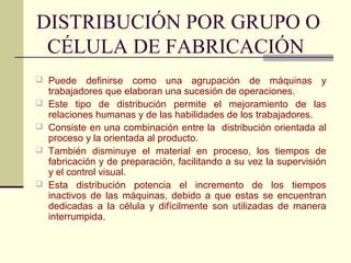 DISTRIBUCIÓN POR GRUPO O 
CÉLULA DE FABRICACIÓN 
 Puede definirse como una agrupación de máquinas y 
trabajadores que elaboran una sucesión de operaciones. 
 Este tipo de distribución permite el mejoramiento de las 
relaciones humanas y de las habilidades de los trabajadores. 
 Consiste en una combinación entre la distribución orientada al 
proceso y la orientada al producto. 
 También disminuye el material en proceso, los tiempos de 
fabricación y de preparación, facilitando a su vez la supervisión 
y el control visual. 
 Esta distribución potencia el incremento de los tiempos 
inactivos de las máquinas, debido a que estas se encuentran 
dedicadas a la célula y difícilmente son utilizadas de manera 
interrumpida. 
 