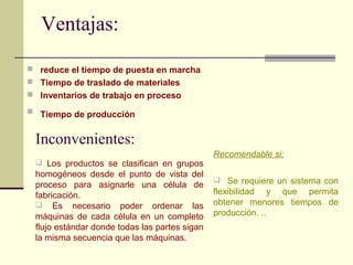 Ventajas: 
 reduce el tiempo de puesta en marcha 
 Tiempo de traslado de materiales 
 Inventarios de trabajo en proceso 
 Tiempo de producción 
Inconvenientes: 
 Los productos se clasifican en grupos 
homogéneos desde el punto de vista del 
proceso para asignarle una célula de 
fabricación. 
 Es necesario poder ordenar las 
máquinas de cada célula en un completo 
flujo estándar donde todas las partes sigan 
la misma secuencia que las máquinas. 
Recomendable si: 
 Se requiere un sistema con 
flexibilidad y que permita 
obtener menores tiempos de 
producción. .. 
 