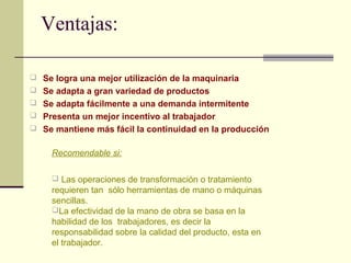 Ventajas: 
 Se logra una mejor utilización de la maquinaria 
 Se adapta a gran variedad de productos 
 Se adapta fácilmente a una demanda intermitente 
 Presenta un mejor incentivo al trabajador 
 Se mantiene más fácil la continuidad en la producción 
Recomendable si: 
 Las operaciones de transformación o tratamiento 
requieren tan sólo herramientas de mano o máquinas 
sencillas. 
La efectividad de la mano de obra se basa en la 
habilidad de los trabajadores, es decir la 
responsabilidad sobre la calidad del producto, esta en 
el trabajador. 
